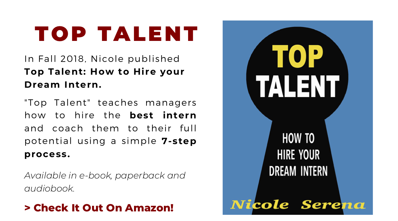 Top Talent. In Fall 2018, Nicole published Top Talent: How to Hire your Dream Intern. "Top Talent" teaches managers how to hire the best intern and coach them to their full potential using a simple 7-step process. Buy It On Amazon! Front cover image.